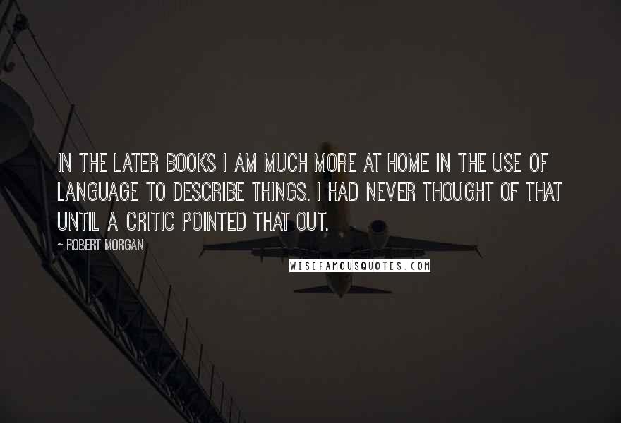 Robert Morgan Quotes: In the later books I am much more at home in the use of language to describe things. I had never thought of that until a critic pointed that out.