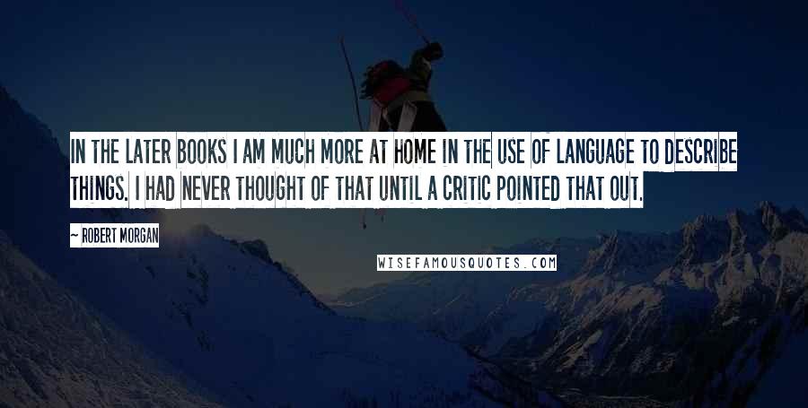 Robert Morgan Quotes: In the later books I am much more at home in the use of language to describe things. I had never thought of that until a critic pointed that out.