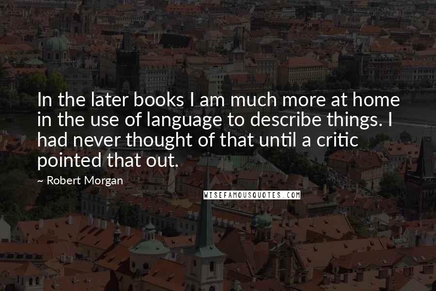 Robert Morgan Quotes: In the later books I am much more at home in the use of language to describe things. I had never thought of that until a critic pointed that out.