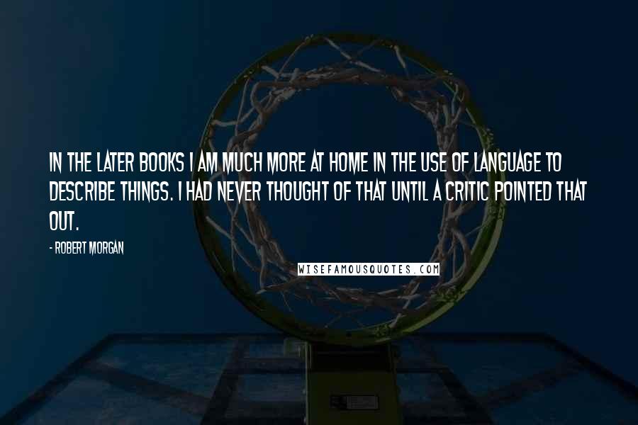 Robert Morgan Quotes: In the later books I am much more at home in the use of language to describe things. I had never thought of that until a critic pointed that out.