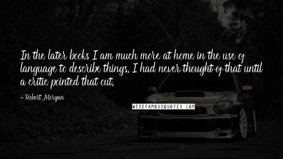 Robert Morgan Quotes: In the later books I am much more at home in the use of language to describe things. I had never thought of that until a critic pointed that out.