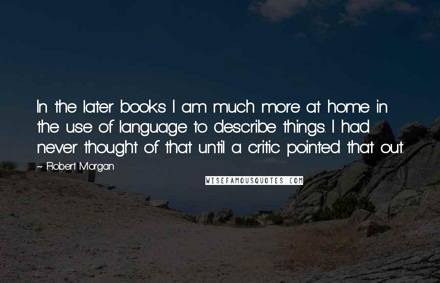 Robert Morgan Quotes: In the later books I am much more at home in the use of language to describe things. I had never thought of that until a critic pointed that out.