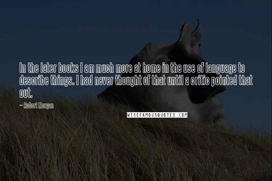 Robert Morgan Quotes: In the later books I am much more at home in the use of language to describe things. I had never thought of that until a critic pointed that out.