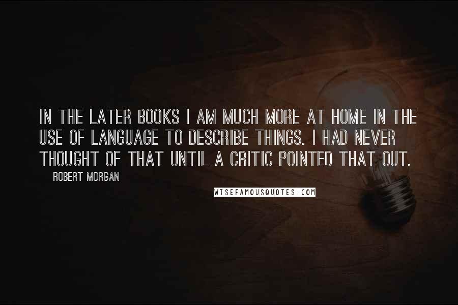 Robert Morgan Quotes: In the later books I am much more at home in the use of language to describe things. I had never thought of that until a critic pointed that out.