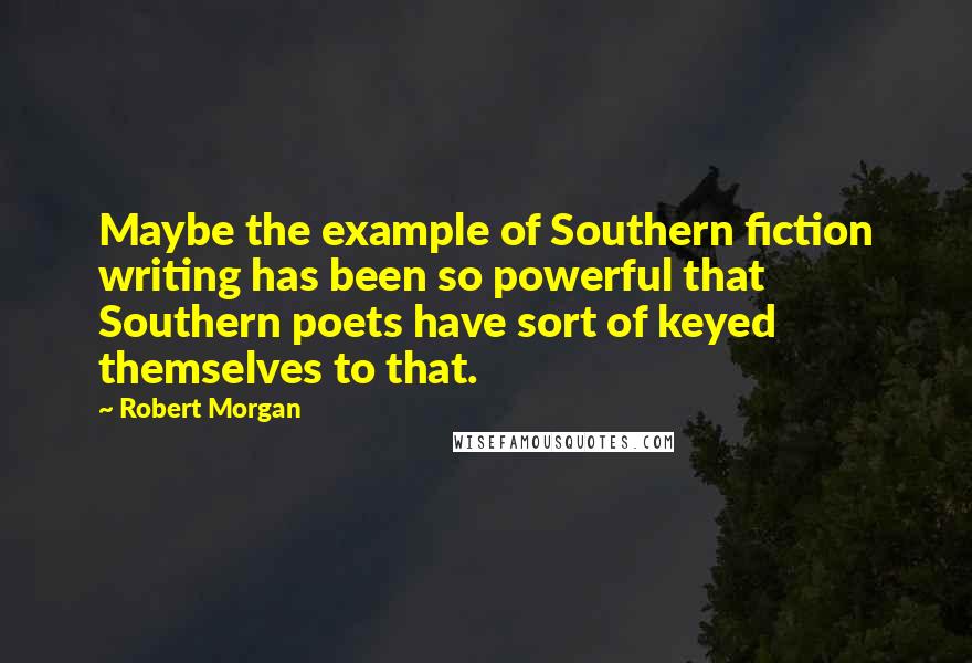Robert Morgan Quotes: Maybe the example of Southern fiction writing has been so powerful that Southern poets have sort of keyed themselves to that.