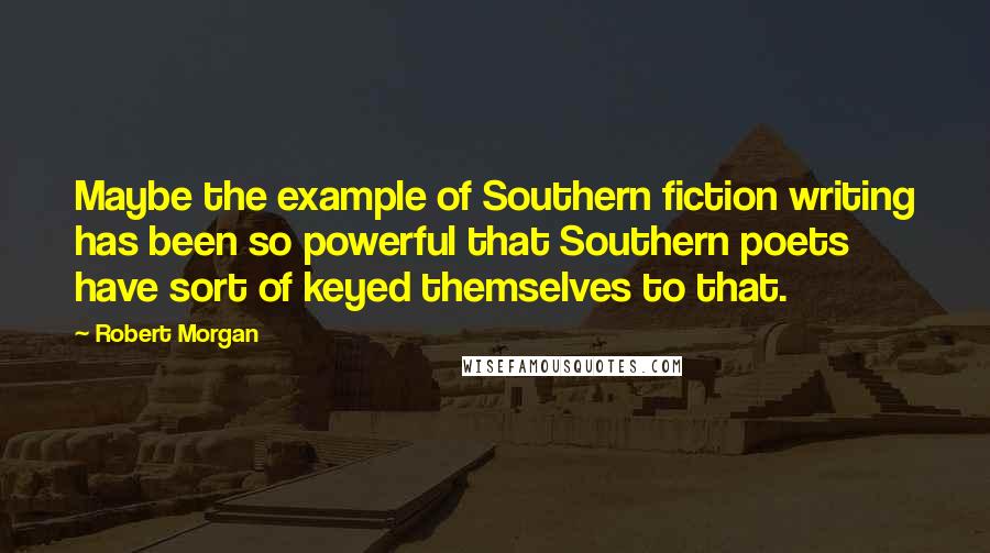 Robert Morgan Quotes: Maybe the example of Southern fiction writing has been so powerful that Southern poets have sort of keyed themselves to that.