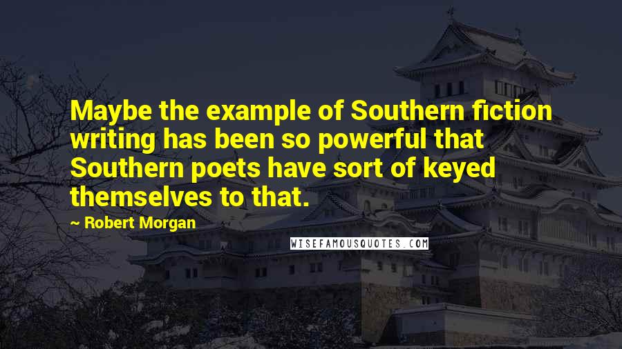Robert Morgan Quotes: Maybe the example of Southern fiction writing has been so powerful that Southern poets have sort of keyed themselves to that.