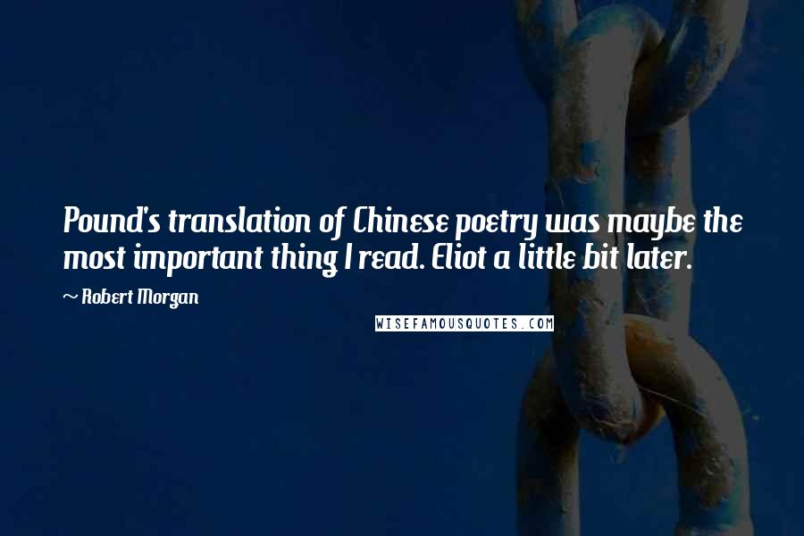 Robert Morgan Quotes: Pound's translation of Chinese poetry was maybe the most important thing I read. Eliot a little bit later.