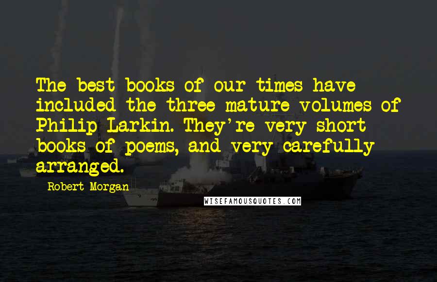 Robert Morgan Quotes: The best books of our times have included the three mature volumes of Philip Larkin. They're very short books of poems, and very carefully arranged.