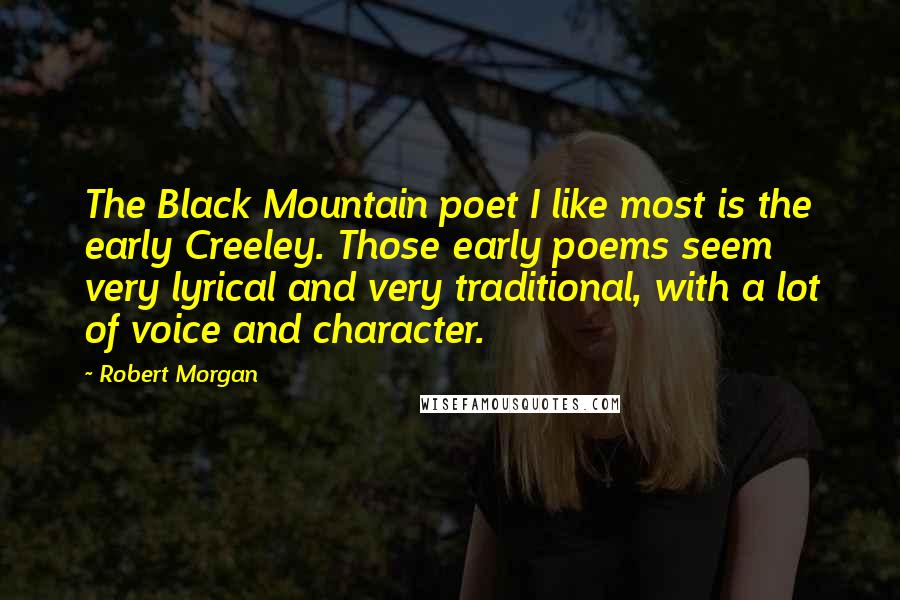 Robert Morgan Quotes: The Black Mountain poet I like most is the early Creeley. Those early poems seem very lyrical and very traditional, with a lot of voice and character.