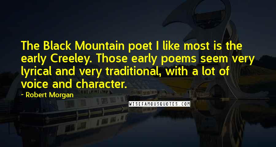 Robert Morgan Quotes: The Black Mountain poet I like most is the early Creeley. Those early poems seem very lyrical and very traditional, with a lot of voice and character.