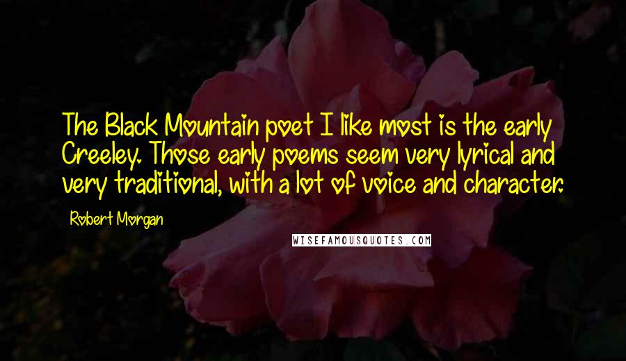 Robert Morgan Quotes: The Black Mountain poet I like most is the early Creeley. Those early poems seem very lyrical and very traditional, with a lot of voice and character.