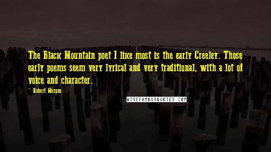 Robert Morgan Quotes: The Black Mountain poet I like most is the early Creeley. Those early poems seem very lyrical and very traditional, with a lot of voice and character.