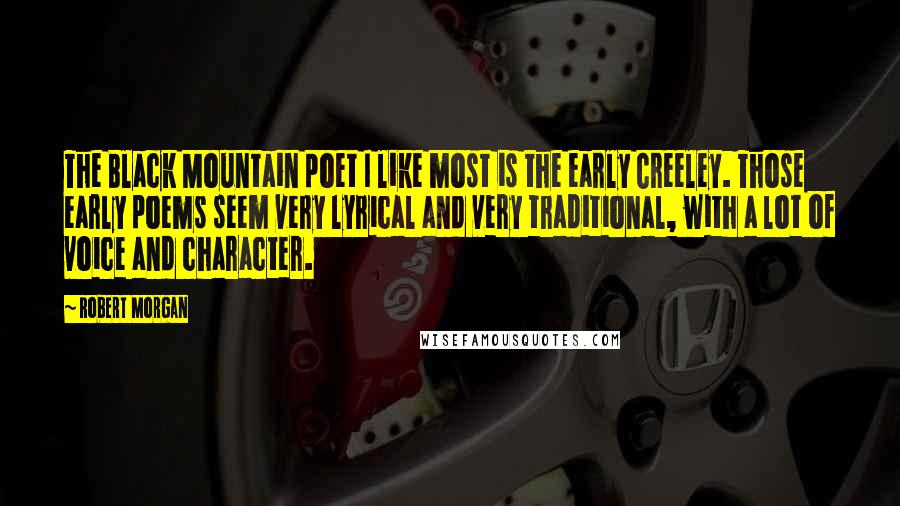 Robert Morgan Quotes: The Black Mountain poet I like most is the early Creeley. Those early poems seem very lyrical and very traditional, with a lot of voice and character.