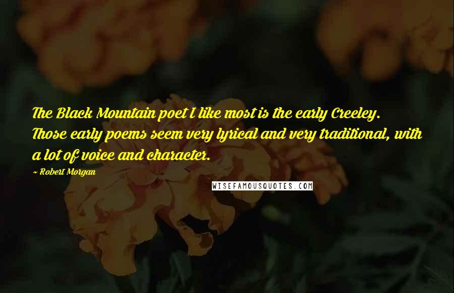 Robert Morgan Quotes: The Black Mountain poet I like most is the early Creeley. Those early poems seem very lyrical and very traditional, with a lot of voice and character.