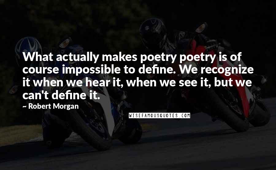 Robert Morgan Quotes: What actually makes poetry poetry is of course impossible to define. We recognize it when we hear it, when we see it, but we can't define it.