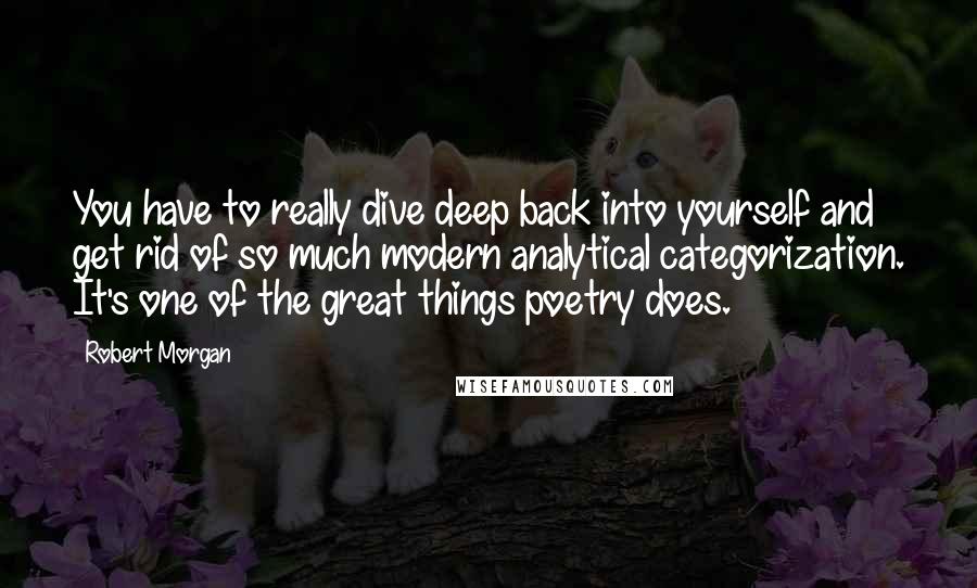 Robert Morgan Quotes: You have to really dive deep back into yourself and get rid of so much modern analytical categorization. It's one of the great things poetry does.