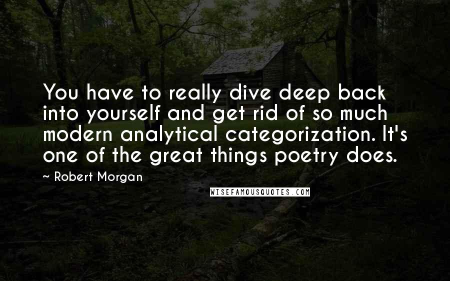 Robert Morgan Quotes: You have to really dive deep back into yourself and get rid of so much modern analytical categorization. It's one of the great things poetry does.