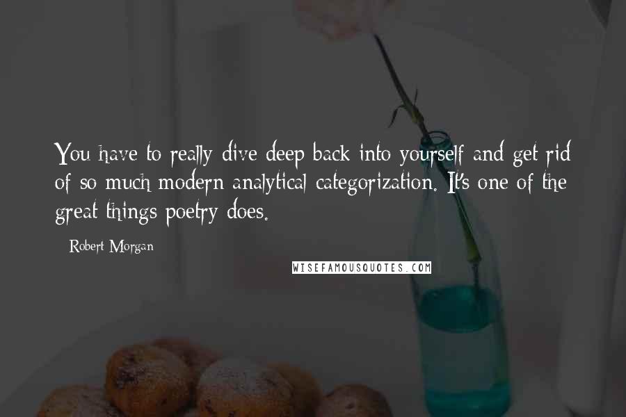 Robert Morgan Quotes: You have to really dive deep back into yourself and get rid of so much modern analytical categorization. It's one of the great things poetry does.