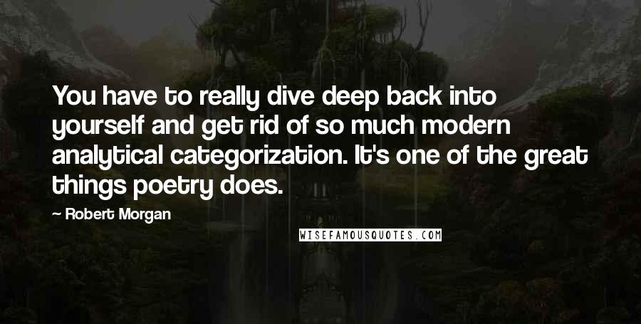 Robert Morgan Quotes: You have to really dive deep back into yourself and get rid of so much modern analytical categorization. It's one of the great things poetry does.