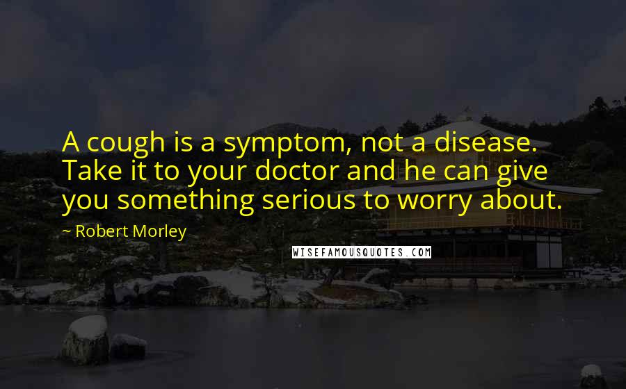 Robert Morley Quotes: A cough is a symptom, not a disease. Take it to your doctor and he can give you something serious to worry about.