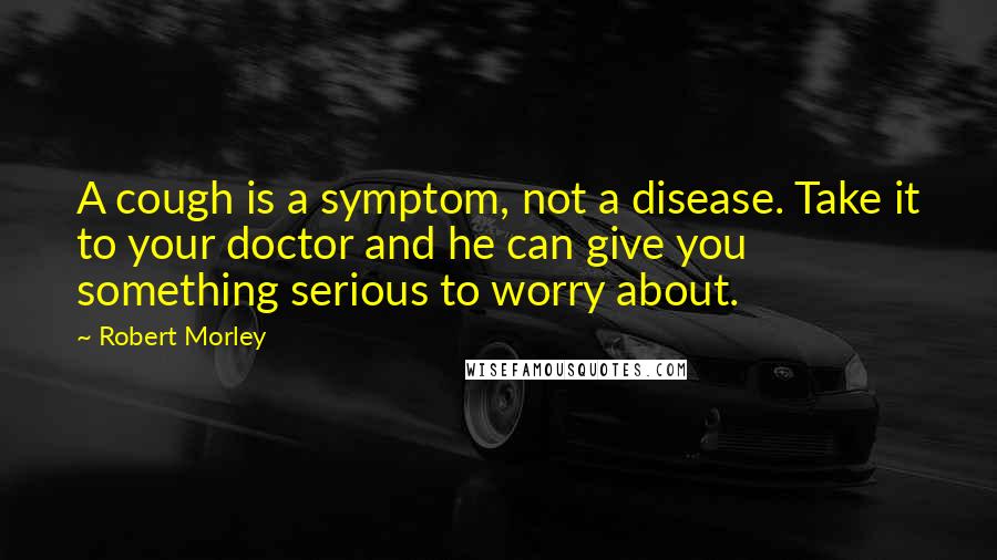 Robert Morley Quotes: A cough is a symptom, not a disease. Take it to your doctor and he can give you something serious to worry about.