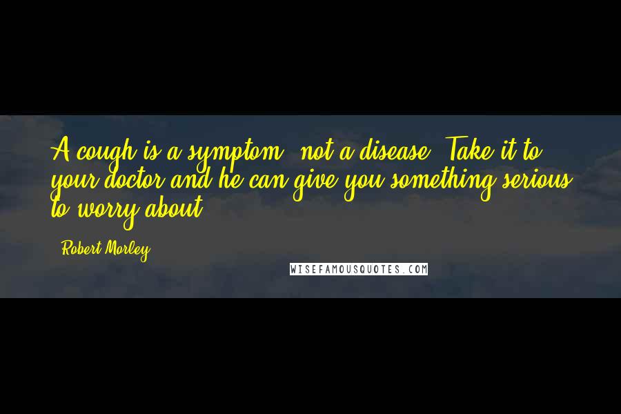 Robert Morley Quotes: A cough is a symptom, not a disease. Take it to your doctor and he can give you something serious to worry about.