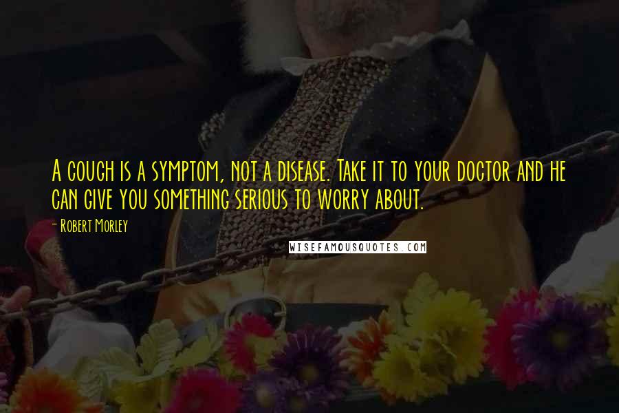 Robert Morley Quotes: A cough is a symptom, not a disease. Take it to your doctor and he can give you something serious to worry about.