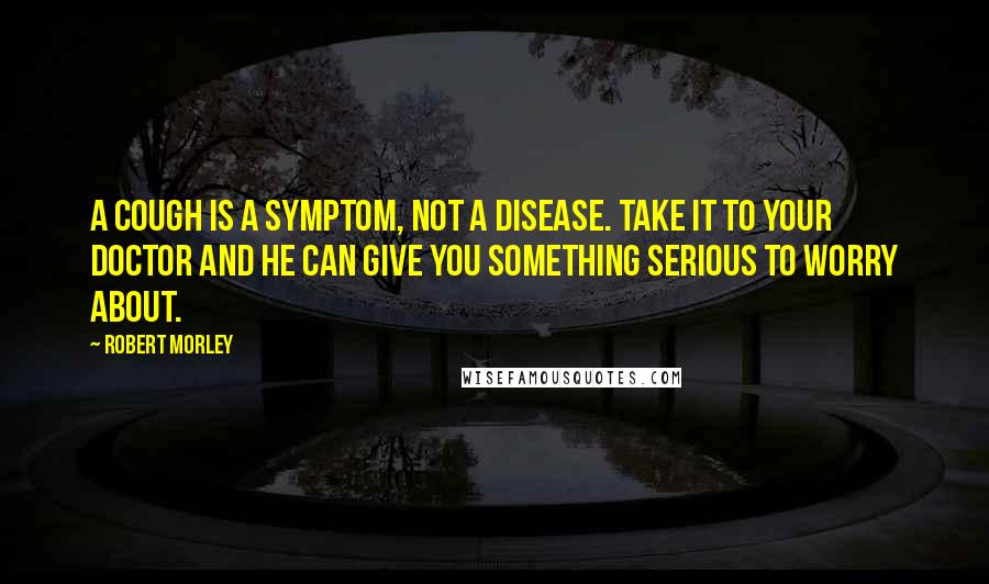 Robert Morley Quotes: A cough is a symptom, not a disease. Take it to your doctor and he can give you something serious to worry about.