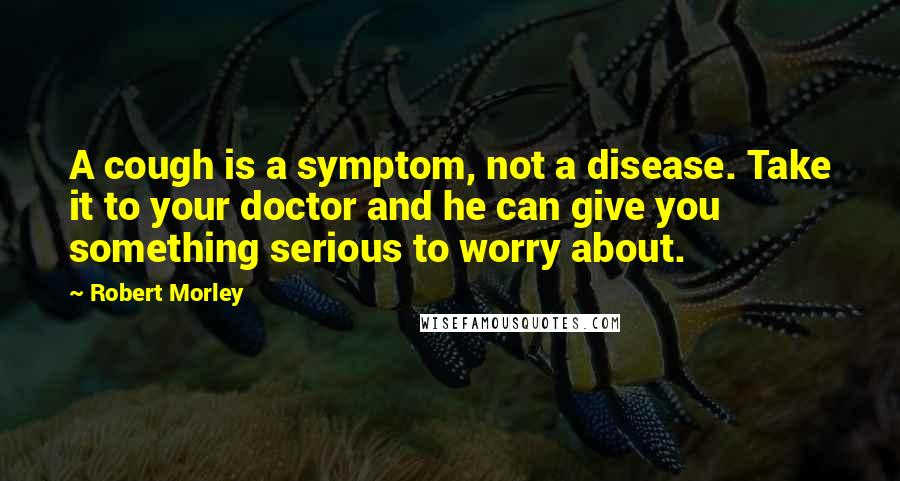 Robert Morley Quotes: A cough is a symptom, not a disease. Take it to your doctor and he can give you something serious to worry about.