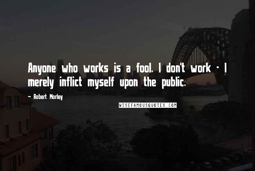 Robert Morley Quotes: Anyone who works is a fool. I don't work - I merely inflict myself upon the public.