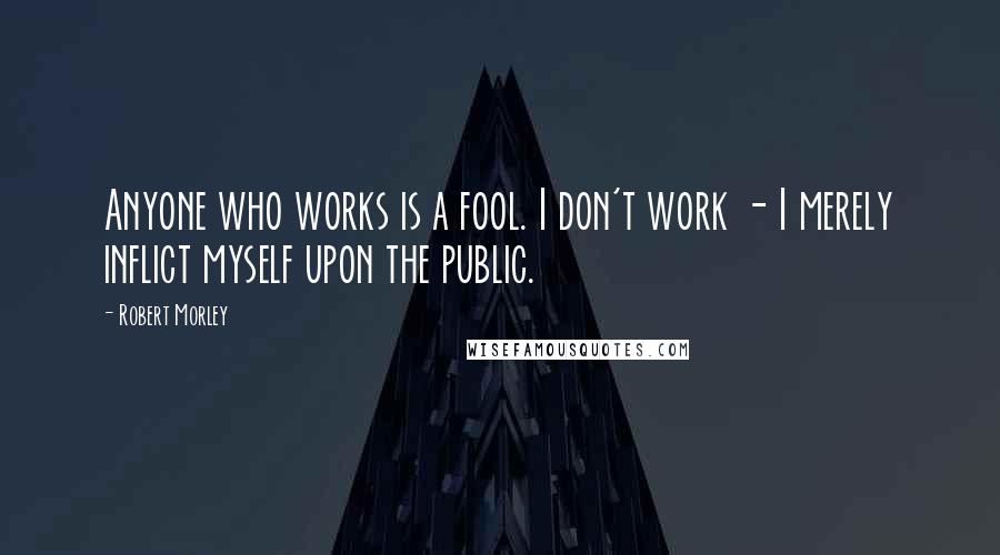 Robert Morley Quotes: Anyone who works is a fool. I don't work - I merely inflict myself upon the public.