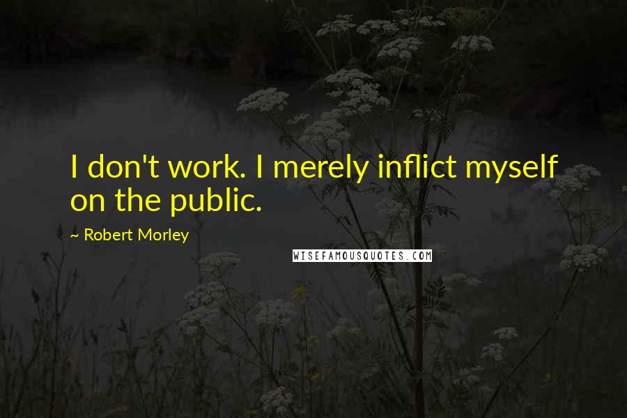 Robert Morley Quotes: I don't work. I merely inflict myself on the public.