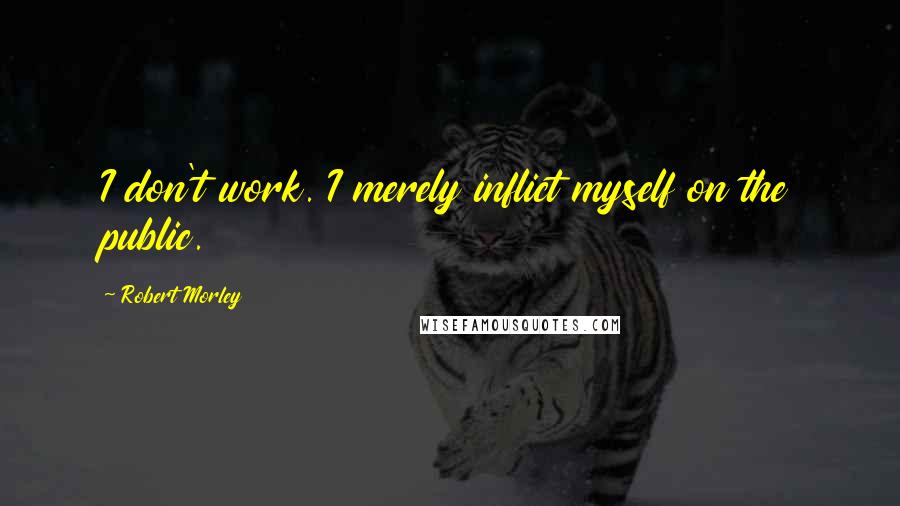 Robert Morley Quotes: I don't work. I merely inflict myself on the public.