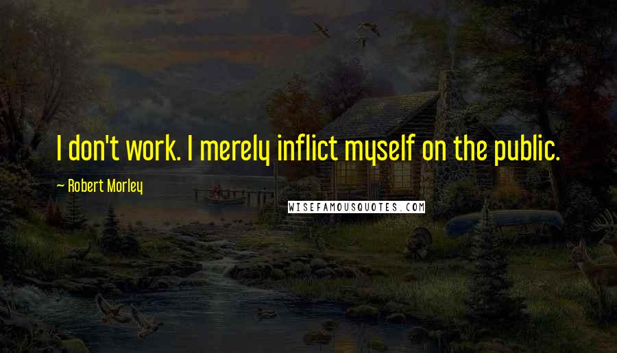 Robert Morley Quotes: I don't work. I merely inflict myself on the public.
