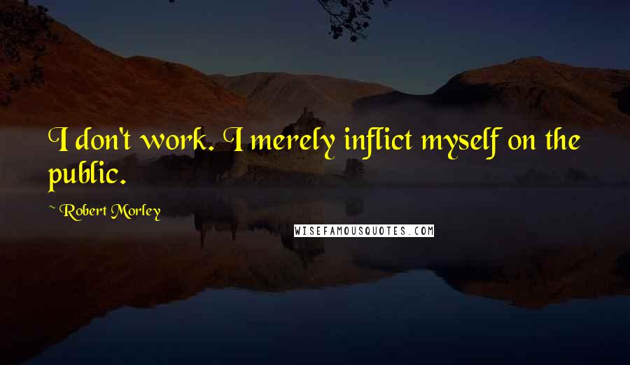 Robert Morley Quotes: I don't work. I merely inflict myself on the public.