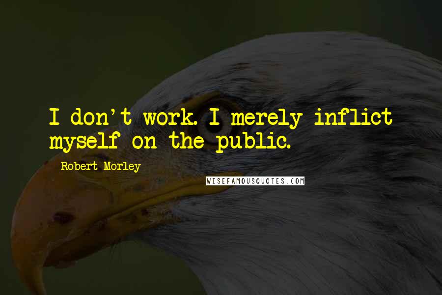 Robert Morley Quotes: I don't work. I merely inflict myself on the public.