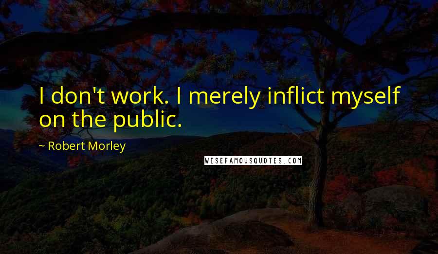 Robert Morley Quotes: I don't work. I merely inflict myself on the public.