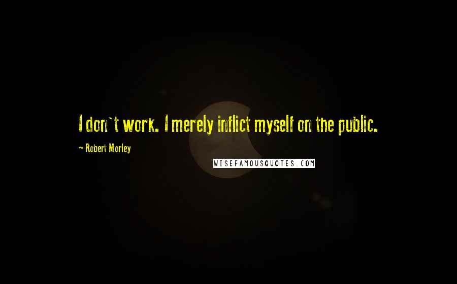 Robert Morley Quotes: I don't work. I merely inflict myself on the public.