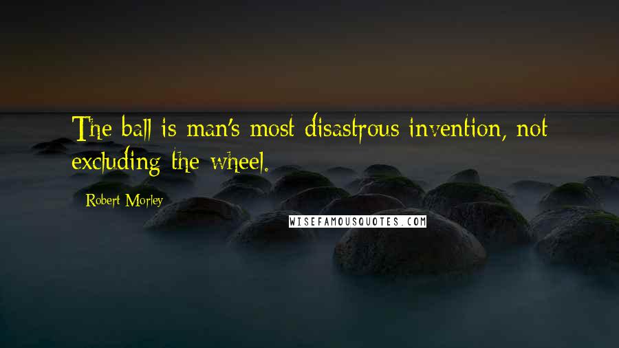 Robert Morley Quotes: The ball is man's most disastrous invention, not excluding the wheel.