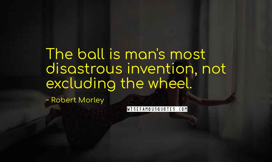 Robert Morley Quotes: The ball is man's most disastrous invention, not excluding the wheel.