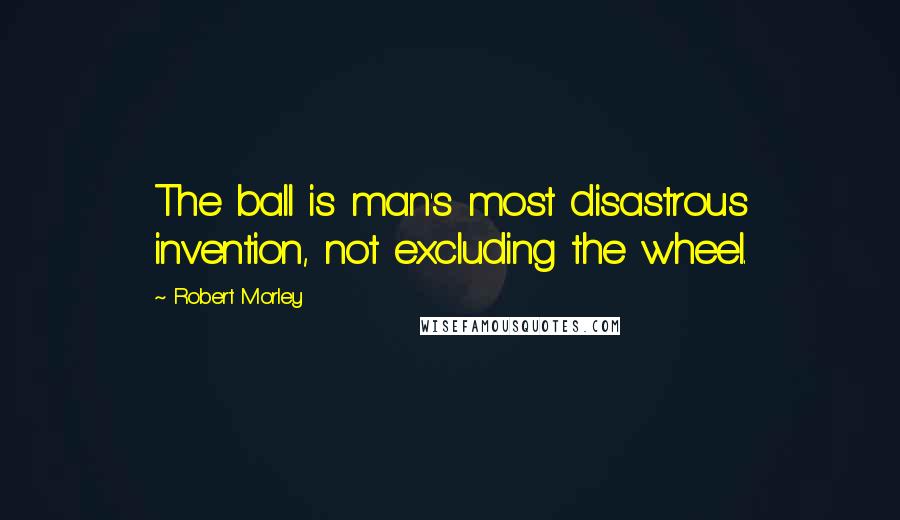 Robert Morley Quotes: The ball is man's most disastrous invention, not excluding the wheel.