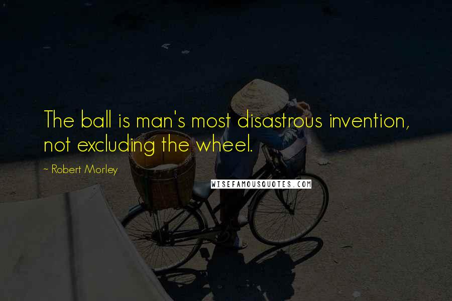 Robert Morley Quotes: The ball is man's most disastrous invention, not excluding the wheel.