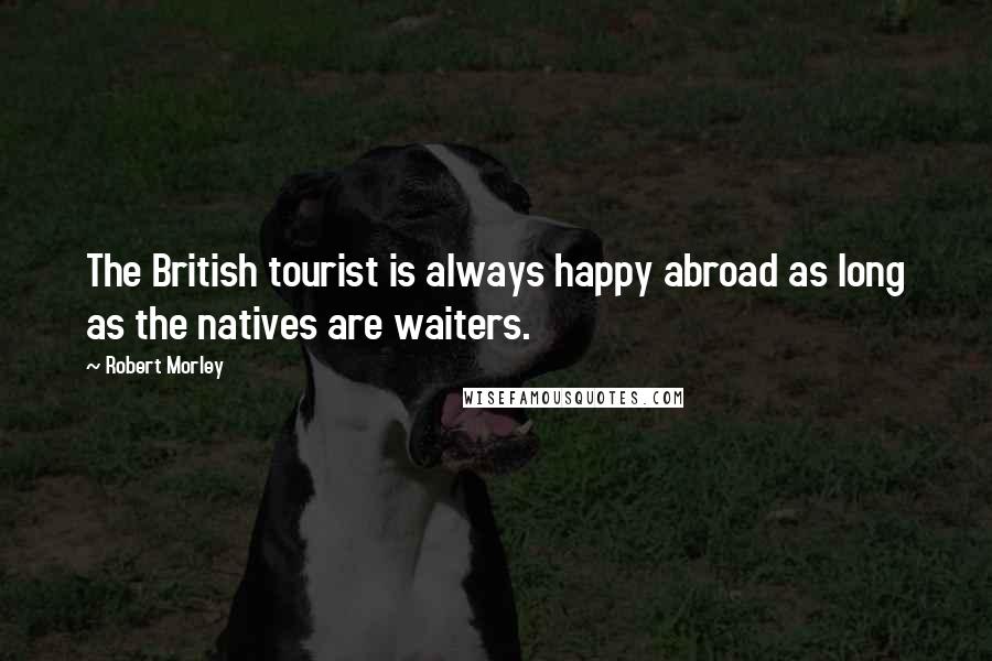 Robert Morley Quotes: The British tourist is always happy abroad as long as the natives are waiters.