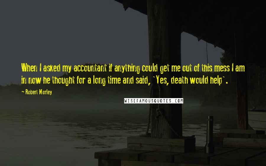 Robert Morley Quotes: When I asked my accountant if anything could get me out of this mess I am in now he thought for a long time and said, 'Yes, death would help'.