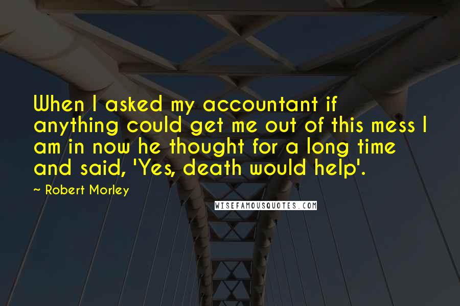 Robert Morley Quotes: When I asked my accountant if anything could get me out of this mess I am in now he thought for a long time and said, 'Yes, death would help'.