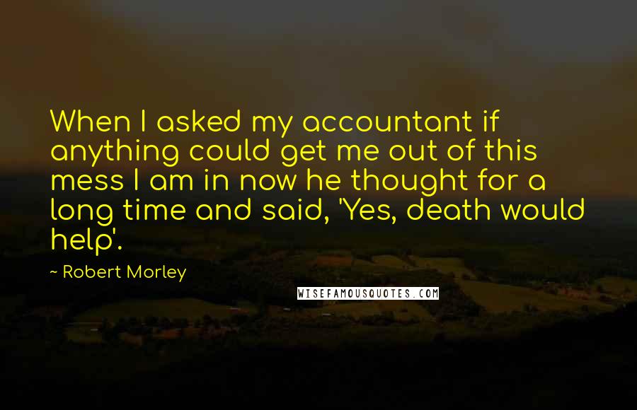 Robert Morley Quotes: When I asked my accountant if anything could get me out of this mess I am in now he thought for a long time and said, 'Yes, death would help'.