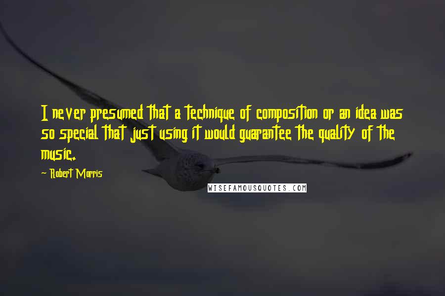 Robert Morris Quotes: I never presumed that a technique of composition or an idea was so special that just using it would guarantee the quality of the music.