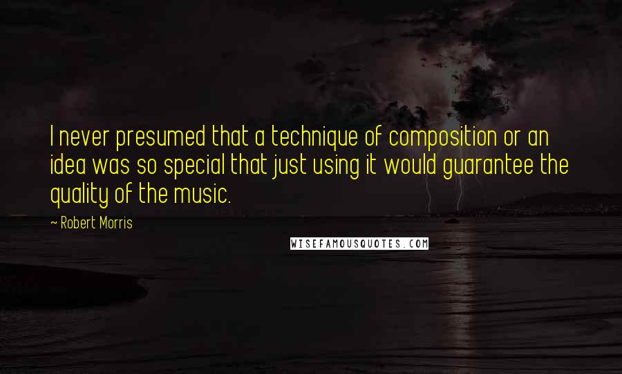 Robert Morris Quotes: I never presumed that a technique of composition or an idea was so special that just using it would guarantee the quality of the music.