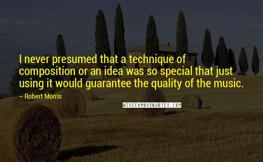 Robert Morris Quotes: I never presumed that a technique of composition or an idea was so special that just using it would guarantee the quality of the music.